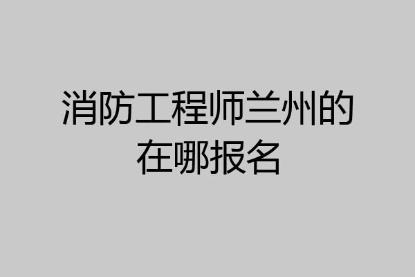 消防工程师兰州的在哪报名
