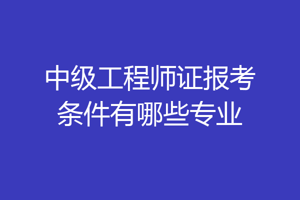 中级工程师证报考条件有哪些专业