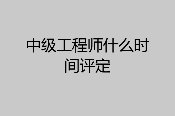 中级工程师什么时间评定