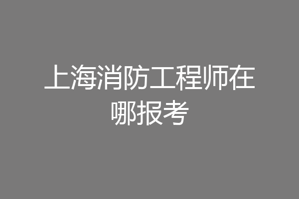 上海消防工程师在哪报考