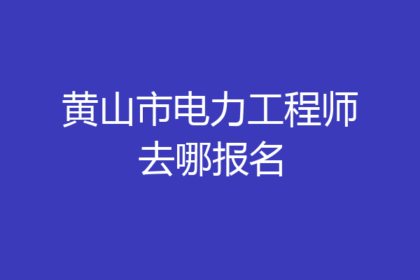 黄山市电力工程师去哪报名