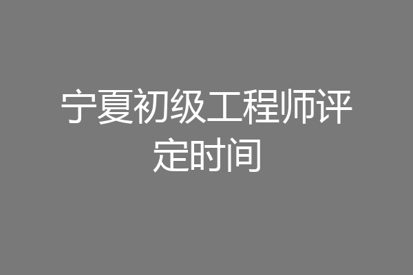 宁夏初级工程师评定时间