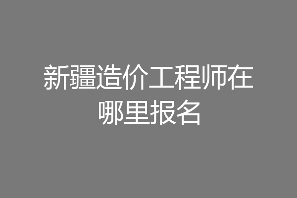 新疆造价工程师在哪里报名