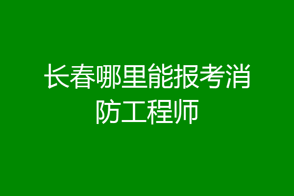 长春哪里能报考消防工程师