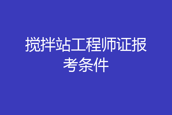 搅拌站工程师证报考条件