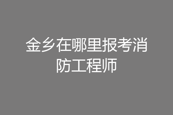 金乡在哪里报考消防工程师