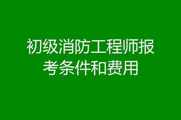 初级消防工程师报考条件和费用