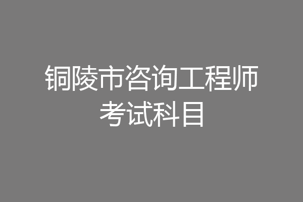铜陵市咨询工程师考试科目