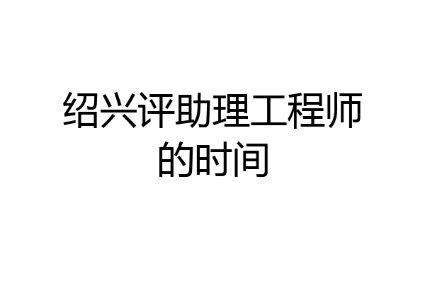 绍兴评助理工程师的时间