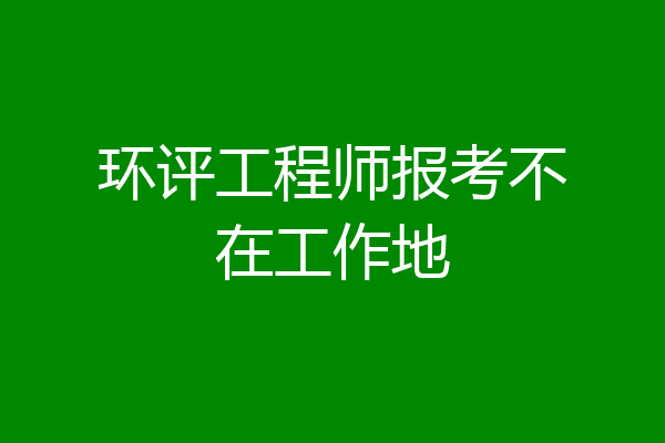 环评工程师报考不在工作地