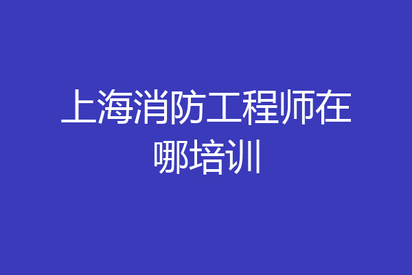 上海消防工程师在哪培训