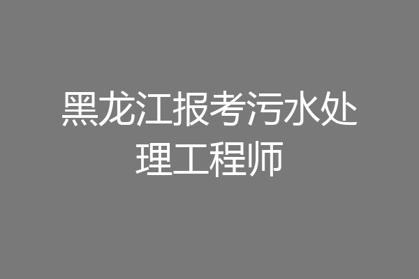 黑龙江报考污水处理工程师