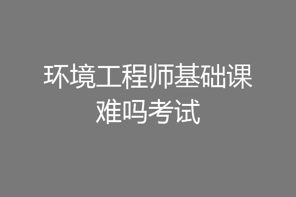 环境工程师基础课难吗考试