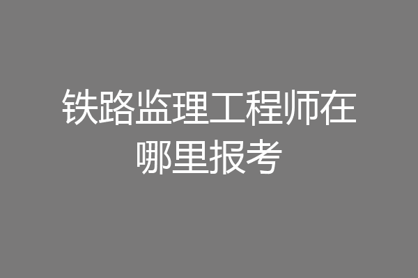 铁路监理工程师在哪里报考
