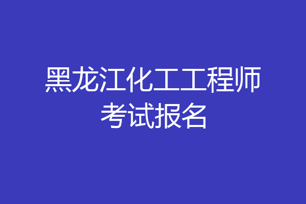 黑龙江化工工程师考试报名