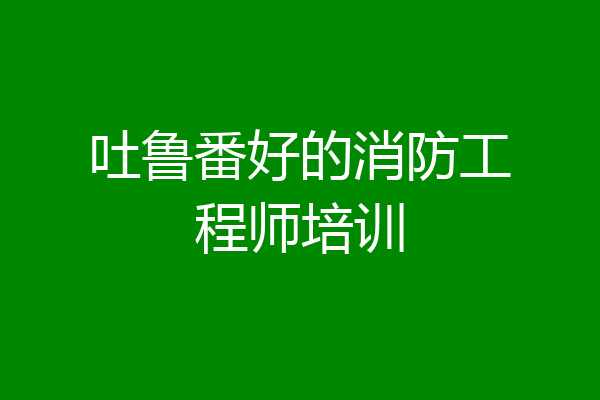 吐鲁番好的消防工程师培训