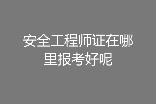 安全工程师证在哪里报考好呢