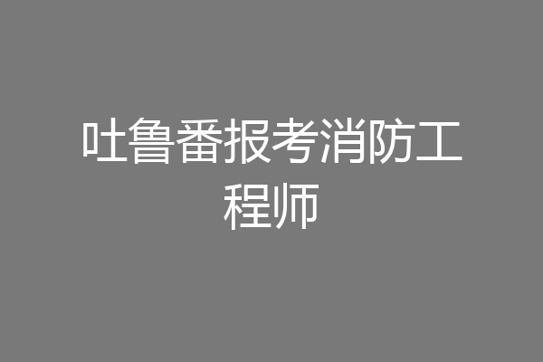 吐鲁番报考消防工程师