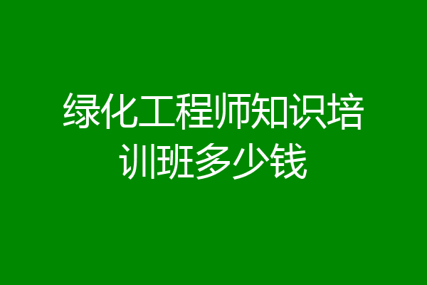 绿化工程师知识培训班多少钱
