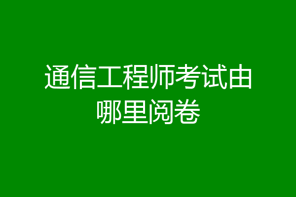 通信工程师考试由哪里阅卷