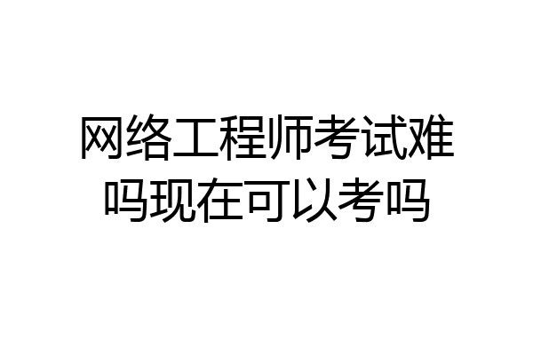 网络工程师考试难吗现在可以考吗