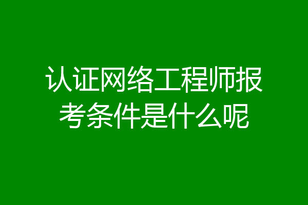 认证网络工程师报考条件是什么呢