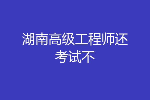 湖南高级工程师还考试不