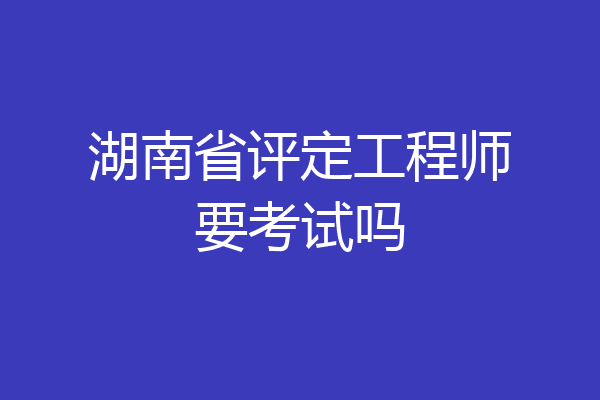 湖南省评定工程师要考试吗