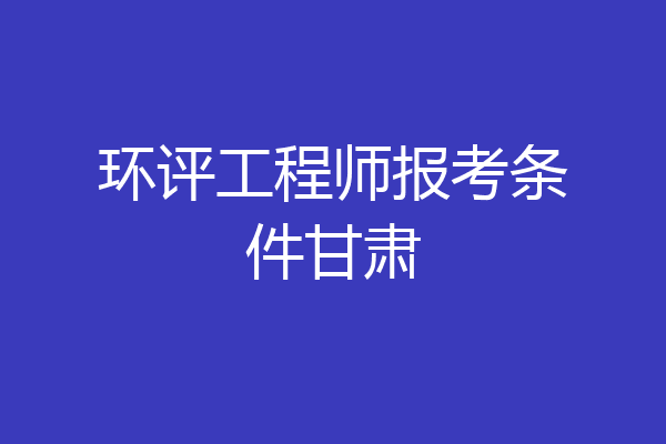 环评工程师报考条件甘肃