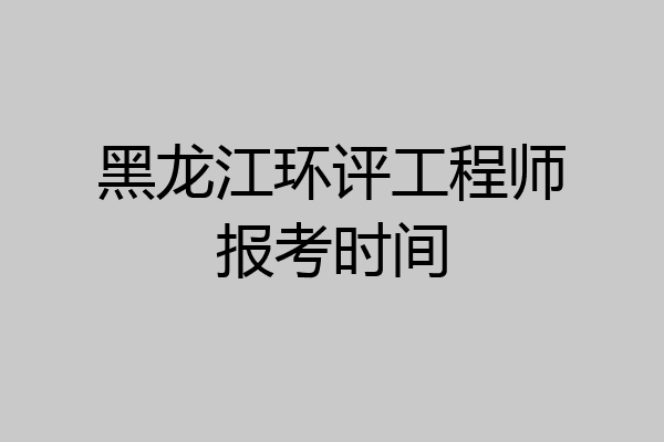黑龙江环评工程师报考时间