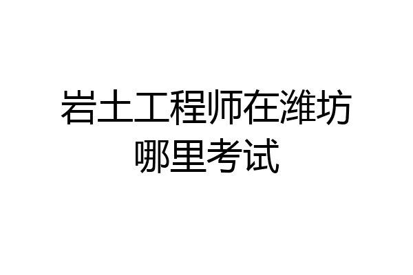 岩土工程师在潍坊哪里考试