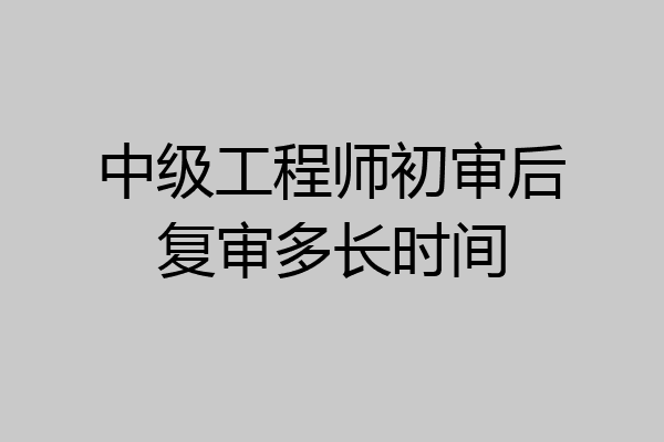 中级工程师初审后复审多长时间