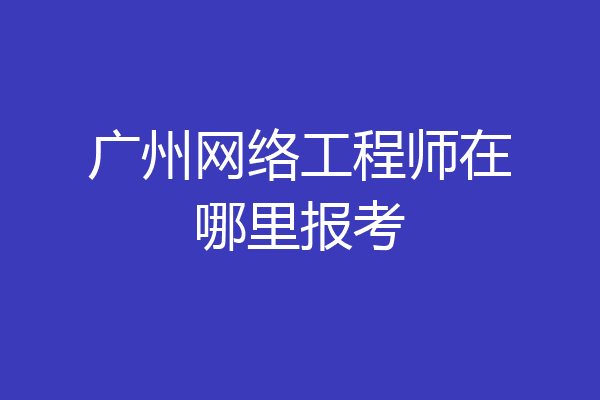 广州网络工程师在哪里报考