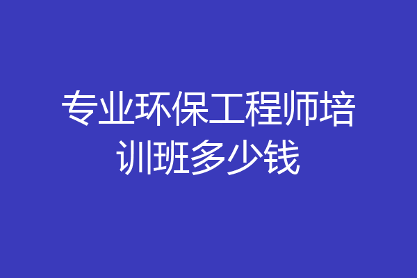 专业环保工程师培训班多少钱