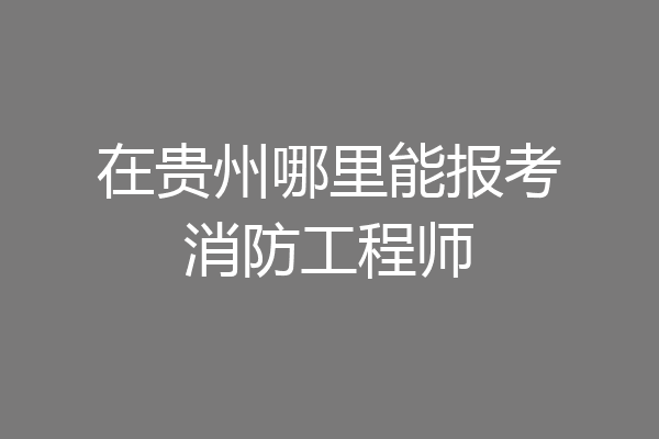 在贵州哪里能报考消防工程师