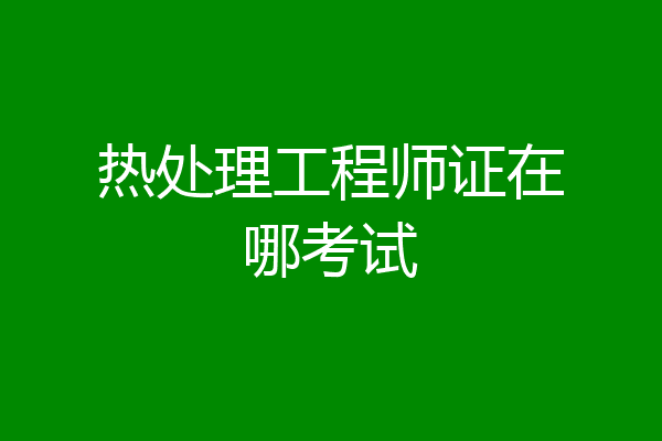 热处理工程师证在哪考试