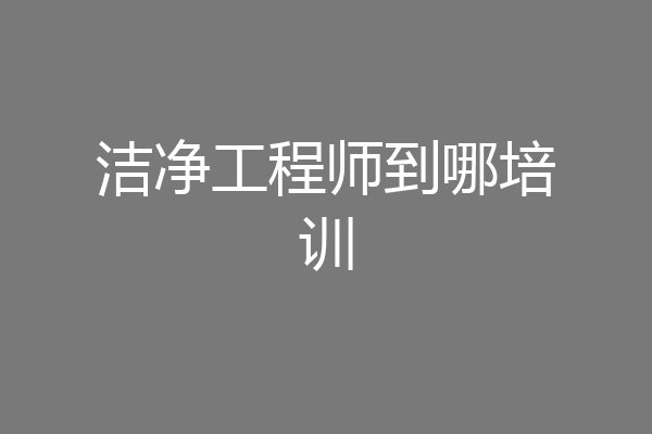 洁净工程师到哪培训