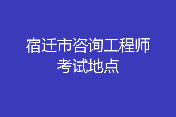 宿迁市咨询工程师考试地点