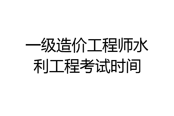 一级造价工程师水利工程考试时间