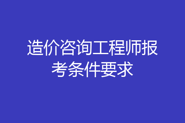 造价咨询工程师报考条件要求