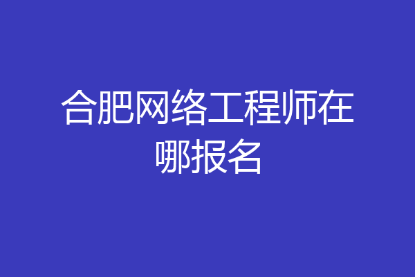 合肥网络工程师在哪报名