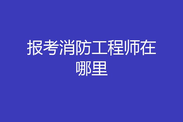 报考消防工程师在哪里