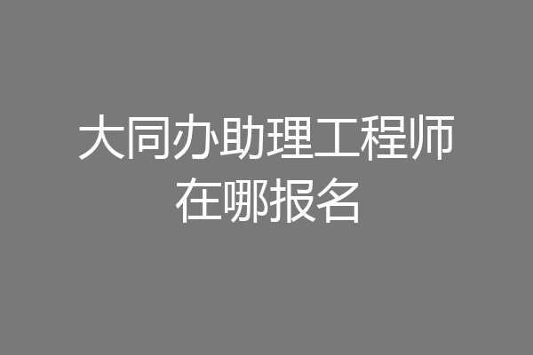大同办助理工程师在哪报名