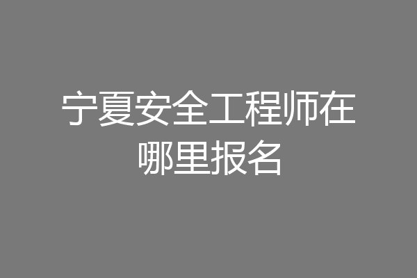 宁夏安全工程师在哪里报名