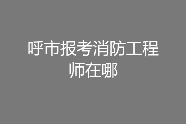 呼市报考消防工程师在哪