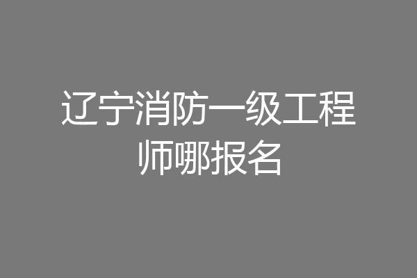辽宁消防一级工程师哪报名