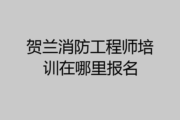 贺兰消防工程师培训在哪里报名
