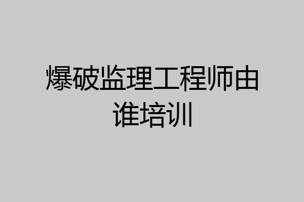 爆破监理工程师由谁培训