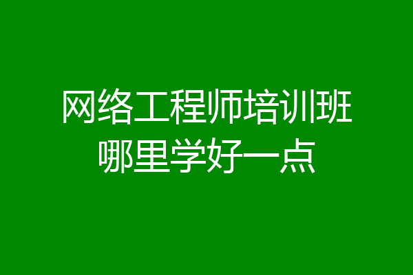 网络工程师培训班哪里学好一点