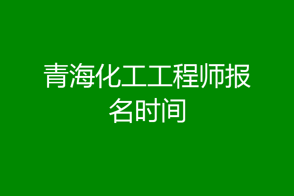 青海化工工程师报名时间